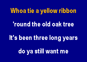 Whoa tie a yellow ribbon

'round the old oak tree

It's been three long years

do ya still want me