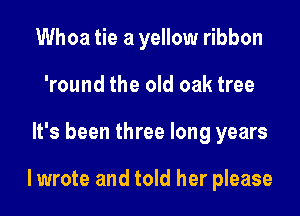 Whoa tie a yellow ribbon
'round the old oak tree
It's been three long years

lwrote and told her please
