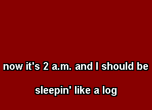 now it's 2 am. and I should be

sleepin' like a log