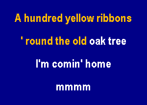A hundred yellow ribbons

'round the old oak tree
I'm comin' home

mmmm