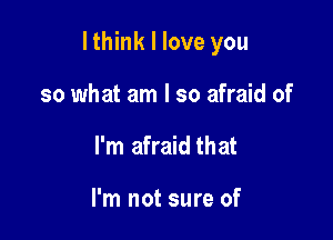 I think I love you

so what am I so afraid of
I'm afraid that

I'm not sure of