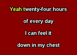 Yeah twenty-four hours
of every day

I can feel it

down in my chest