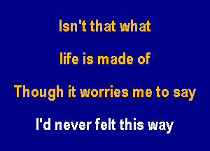 Isn't that what

life is made of

Though it worries me to say

I'd never felt this way