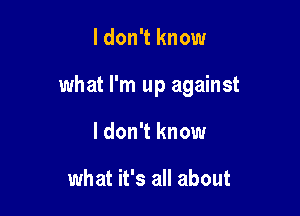 ldon't know

what I'm up against

I don't know

what it's all about