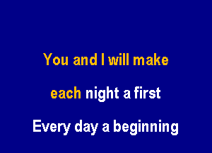 You and I will make

each night a first

Every day a beginning