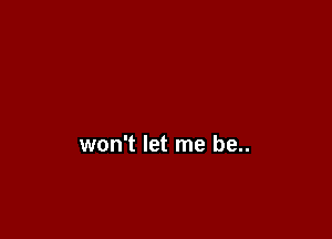 won't let me be..
