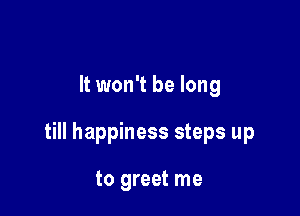 It won't be long

till happiness steps up

to greet me