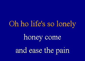 Oh ho life's so lonely

honey come

and ease the pain