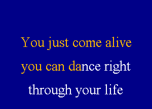 You just come alive

you can dance right

through your life