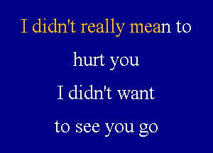 I didn't really mean to

hurt you
I didn't want

to see you go