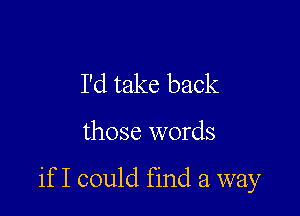 I'd take back

those words

if I could find a way