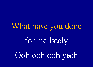 What have you done

for me lately

Ooh 00h 00h yeah