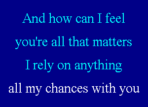 And how can I feel
you're all that matters
I rely on anything

all my chances with you