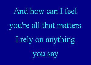 And how can I feel
you're all that matters
I rely on anything

you say