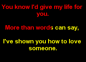 You know I'd give my life for
you.

More than words can say,

I've shown you how to love
someone.