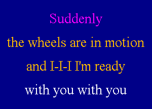 the wheels are in motion
and 1-1-1 I'm ready

with you with you