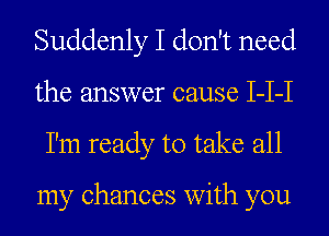 Suddenly I don't need
the answer cause I-I-I
I'm ready to take all

my chances with you