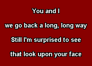 You and l
we go back a long, long way

Still I'm surprised to see

that look upon your face