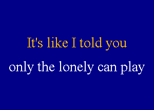 It's like I told you

only the lonely can play