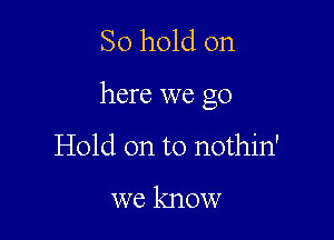 So hold on

here we go

Hold on to nothin'

we know