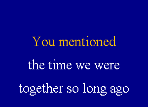 You mentioned

the time we were

together so long ago