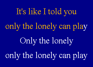 It's like I told you
only the lonely can play
Only the lonely
only the lonely can play