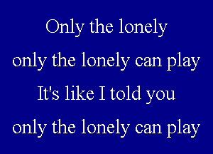 Only the lonely
only the lonely can play

It's like I told you
only the lonely can play