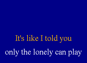 It's like I told you

only the lonely can play