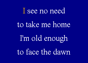 I see no need

to take me home

I'm old enough

to face the dawn