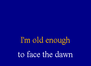 I'm old enough

to face the dawn
