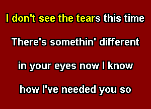 I don't see the tears this time
There's somethin' different
in your eyes now I know

how I've needed you so