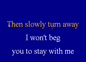 Then slowly turn away

I won't beg

you to stay with me