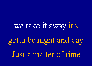 we take it away it's

gotta be night and day

Just a matter of time