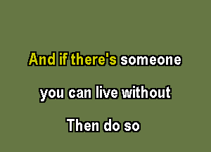 And if there's someone

you can live without

Then do so