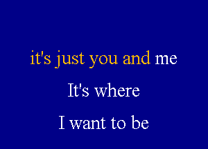 it's just you and me

It's where

I want to be