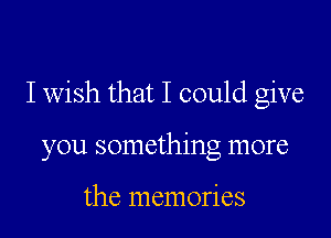 I wish that I could give

you something more

the memories