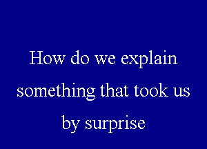 How do we explain

something that took us

by surprise