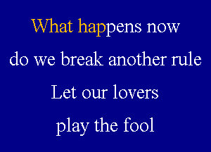 What happens now
do we break another rule

Let our lovers

play the fool