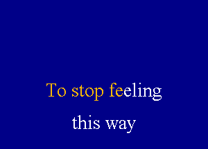 To stop feeling

this way