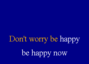 Don't worry be happy

be happy now