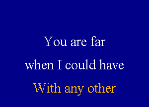 You are far

when I could have

With any other