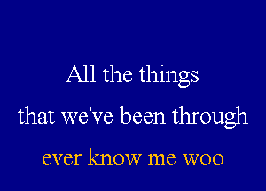 All the things

that we've been through

ever know me woo