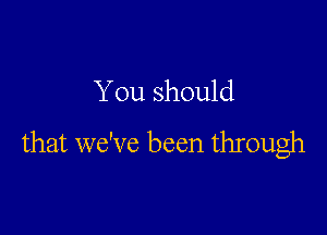 You should

that we've been through