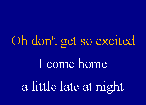 Oh don't get so excited

I come home

a little late at night