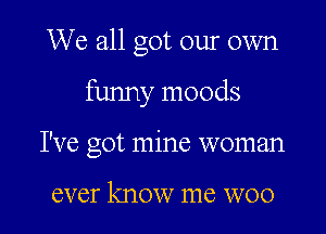 We all got our own

funny moods

I've got mine woman

ever know me WOO