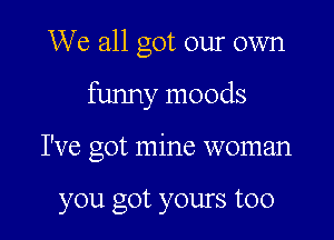 We all got our own

funny moods

I've got mine woman

you got yours too