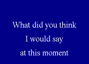 What did you think

I would say

at this moment