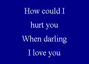 How could I

hurt you

When darling

I love you