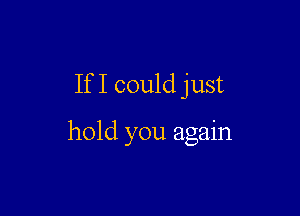 If I could just

hold you again