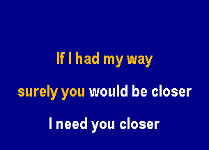 If I had my way

surely you would be closer

lneed you closer